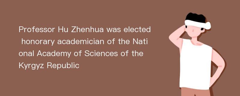 Professor Hu Zhenhua was elected honorary academician of the National Academy of Sciences of the Kyrgyz Republic