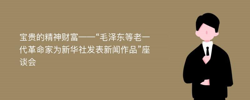 宝贵的精神财富——“毛泽东等老一代革命家为新华社发表新闻作品”座谈会