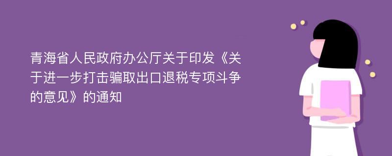 青海省人民政府办公厅关于印发《关于进一步打击骗取出口退税专项斗争的意见》的通知